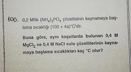 100. 0,2 M'lik (NH)3PO4 çözeltisinin kaynamaya baş-
lama sıcaklığı (100 + 4a)°C'dir.
Buna göre, aynı koşullarda bulunan 0,4 M
MgCl₂ ve 0,4 M NaCl sulu çözeltilerinin kayna-
maya başlama sıcaklıkları kaç °C olur?