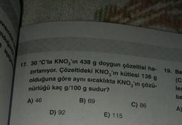 VISIndane
17. 30 °C'ta KNO3'ın 438 g doygun çözeltisi ha- 19. Be
zırlanıyor. Çözeltideki KNO3'ın kütlesi 138 g
olduğuna göre aynı sıcaklıkta KNO3'ın çözü-
(C
nürlüğü kaç g/100 g sudur?
A) 46
B) 69
D) 92
E) 115
C) 86
les
be
A)