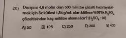 20) Derişimi 4,6 molar olan 500 mililitre çözelti hazırlayabil-
mek için öz kütlesi 1,84 g/mL olan kütlece %98'lik H₂SO4
çözeltisinden kaç mililitre alınmalıdır? (H₂SO:98)
A) 50
B) 125 C) 250
D) 300
E) 400