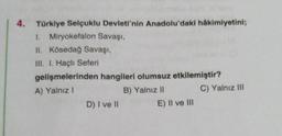 4. Türkiye Selçuklu Devleti'nin Anadolu'daki hâkimiyetini;
1. Miryokefalon Savaşı,
II. Kösedağ Savaşı,
III. I. Haçlı Seferi
gelişmelerinden hangileri olumsuz etkilemiştir?
A) Yalnız I
B) Yalnız II
D) I ve II
E) II ve III
C) Yalnız III