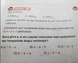 ÖRNEK 32
Eşit mollerde;
1. X(NO3)₂
2. Y(NO3)b¹ 3. Z(NO3)
tuzlarının tamamı ile eşit hacimlerde üç ayrı sulu çözelti ha-
zırlanıyor.
Çözeltilerin aynı sıcaklıktaki buhar basınçları arasındaki iliş-
ki 3>2> 1 şeklindedir.
Buna göre a, b ve c sayıları arasındaki ilişki aşağıdakiler-
den hangisinde doğru verilmiştir?
A) a>b>c
B) c>a> b
D) b> c> a
C) b>a>c
E) c>b>a