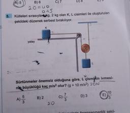 5.
(A) 5
yatay
B) 6
20=60
0+5
Kütleleri sırasıyla kg, 2 kg olan K, L cisimleri ile oluşturulan
şekildeki düzenek serbest bırakılıyor.
K
B) 2
C) 7
D) 8
20
Sürtünmeler önemsiz olduğuna göre, L çisminin ivmesi-
nin büyüklüğü kaç m/s2 olur? (g = 10 m/s²) 20N
C) -1/3
A) 3
6
L
D) 3
E)
10
plorin önemsenmediği şekil-