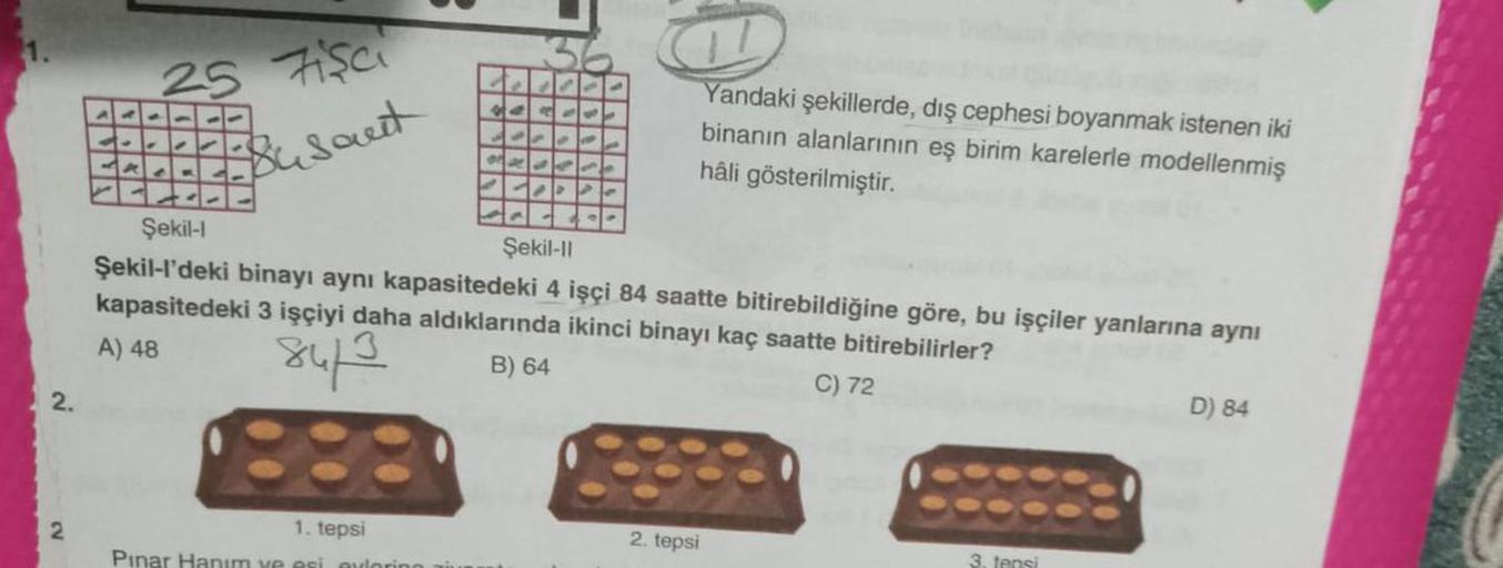 2.
(V
2
Fisc
Busant
25
✔
1. tepsi
Pinar Hanım ve esi adorino aiu
14
1100
JPPO
4236
1.P P
Şekil-l
Şekil-II
Şekil-l'deki binayı aynı kapasitedeki 4 işçi 84 saatte bitirebildiğine göre, bu işçiler yanlarına aynı
kapasitedeki 3 işçiyi daha aldıklarında ikinci 