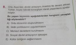 8. Orta Asya'daki devlet anlayışını Anadolu'da devam ettiren
Türkler, boylar hâlinde konargöçer olarak yaşamlarını sürdür-
müştür.
Bu yaşam biçiminin aşağıdakilerden hangisini yavaşlat-
tığı söylenebilir?
A) Ordu düzeninin oluşturulmasını
B) İskân politikasının uygulanmasını
C) Merkezi devletlerin kurulmasını
D) Sosyal devlet anlayışının işleyişini
E) Kültür birliğinin sağlanmasını