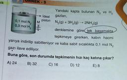 va
B
0,1 mol N₂
0,3 mol H₂
EK-5
M
Yandaki kapta bulunan N₂ ve H₂
gazları,
ideal
piston_N₂(g) + 3H₂(g)
N₂(g) +
3H₂(g) → 2NH3(g)
denklemine göre tek basamakta
tepkimeye girerken, kabın hacmi
yarıya indirilip sabitleniyor ve kaba sabit sıcaklıkta 0,1 mol N₂
gazı ilave ediliyor.
Buna göre, son durumda tepkimenin hızı kaç katına çıkar?
A) 24
B) 32
C) 16
D) 12
E) 8