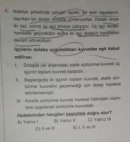 4. Nakliye şirketinde çalışan işçiler, bir evin eşyalarını
taşırken bir dolabı itmekte zorlanıyorlar. Dolabı önce
iki işçi, sonra üç işçi itmeye çalışıyor. Üç işçi dolabı
harekete geçirdikten sonra iki işçi dolabın hareketini
devam ettirebiliyor.
İşçilerin dolaba uyguladıkları kuvvetler eşit kabul
edilirse;
1. Dolapla yer arasındaki statik sürtünme kuvveti üç
işçinin toplam kuvveti kadardır.
II. Başlangıçta iki işçinin toplam kuvveti, statik sür-
tünme kuvvetini geçemediği için dolap hareket
ettirilememiştir.
III. Kinetik sürtünme kuvveti hareket hâlindeki cisim-
lere uygulanan sürtünme kuvvetidir.
ifadelerinden hangileri kesinlikle doğru olur?
A) Yalnız I
B) Yalnız II
C) Yalnız III
D) II ve III
E) I, II ve III