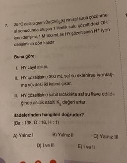 7.
25 °C de 8,6 gram Ba(OH)₂(k) nin saf suda çözünme-
si sonucunda oluşan 1 litrelik sulu çözeltideki OH™
iyon derişimi, 1 M 100 mL lik HY çözeltisinin H+ iyon
derişiminin dört katıdır.
Buna göre;
I. HY zayıf asittir.
II. HY çözeltisine 300 mL saf su eklenirse iyonlaş-
ma yüzdesi iki katına çıkar.
III. HY çözeltisine sabit sıcaklıkta saf su ilave edildi-
ğinde asitlik sabiti K₂ değeri artar.
ifadelerinden hangileri doğrudur?
(Ba: 138, O: 16, H: 1)
A) Yalnız I
B) Yalnız II
D) I ve III
C) Yalnız III
E) I ve II
1