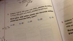 25
Alps
=127
wo
depe
72
5. Kütlece %35'lik 200 gram sulu KNO3 çözeltisi ile kütlece
%10'luk 300 gram sulu KNO3 çözeltisi karıştırılıyor.
Buna göre, elde edilen çözelti son durumda kütlece
yüzde kaç oranında KNO3 içerir?
A) 45
B) 30
C) 25
D) 20
E) 15
9. Kütlece o
zeltileri
elde ed
Buna
gran