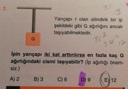 7.
G
siz.)
A) 2
B) 3
3
Yarıçapır olan silindirik bir ip
şekildeki gibi G ağırlığını ancak
taşıyabilmektedir.
31
C) 6
İpin yarıçapı iki kat arttırılırsa en fazla kaç G
ağırlığındaki cismi taşıyabilir? (İp ağırlığı önem-
D) 9
71(2
3.462
12
E) 12