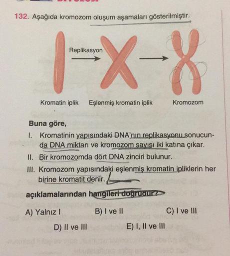 132. Aşağıda kromozom oluşum aşamaları gösterilmiştir.
Replikasyon
1-X-8
Kromatin iplik Eşlenmiş kromatin iplik
Buna göre,
1. Kromatinin yapısındaki DNA'nın replikasyonu sonucun-
da DNA miktarı ve kromozom sayısı iki katına çıkar.
II. Bir kromozomda dört D