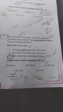 8.
IV. 1. kaptaki çözelti 2. kaptaki çözeltiden daha
seyreltiktir.
yargılarından hangileri kesinlikle doğruduk
A) Yalnız II
B) Yalnız IV
D) II ve III
E) I, III ve IV
50 170 171 200 gram ²
A) Yalnız I
Bir X tuzu ile 50°C'de kütlece %20'lik 200 gram çözelti
hazırlanıyor. Bu çözelti 25°C'ye şoğutulduğunda 16 gram
X tuzunun çöktüğü gözleniyor.
Buna göre, X tuzu için,
D) I ve II
1250
C) I ve IV
✓
I. 50°C'deki çözünürlüğü 25 g / 100 g sudur.
II. 25°C'deki çözünürlüğü 15 g / 100 g sudur.
III. Suda çözünmesi endotermik bir olaydır
yargılarından hangileri kesinlikle doğrudur?
B) Yalnız II
EL
200,26=00
52
20)
E) II ve III
ARO
(25
151 allr
C) Yalnız III
7.C 8.E