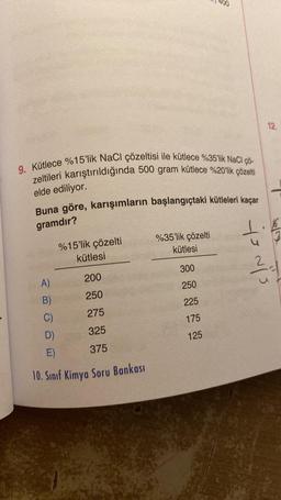 9. Kütlece %15'lik NaCl çözeltisi ile kütlece %35'lik NaCl çö-
zeltileri karıştırıldığında 500 gram kütlece %20'lik çözelti
elde ediliyor.
Buna göre, karışımların başlangıçtaki kütleleri kaçar
gramdır?
%15'lik çözelti
kütlesi
200
250
C)
275
D)
325
E)
375
10. Sınıf Kimya Soru Bankası
A)
B)
%35'lik çözelti
kütlesi
900
300
250
225
175
125
to vis
12.