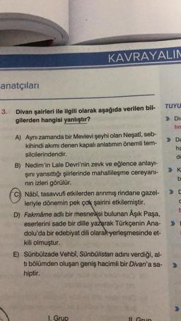 anatçıları
3.
KAVRAYALIN
Divan şairleri ile ilgili olarak aşağıda verilen bil-
gilerden hangisi yanlıştır?
A) Aynı zamanda bir Mevlevi şeyhi olan Neşatî, seb-
kihindi akımı denen kapalı anlatımın önemli tem-
silcilerindendir.
B) Nedim'in Lale Devri'nin zevk ve eğlence anlayı-
şını yansıttığı şiirlerinde mahallileşme cereyanı-
nın izleri görülür.
C) Nâbî, tasavvufi etkilerden arınmış rindane gazel-
leriyle dönemin pek çok şairini etkilemiştir.
D) Fakrnâme adlı bir mesnevisi bulunan Âşık Paşa,
eserlerini sade bir dille yazarak Türkçenin Ana-
dolu'da bir edebiyat dili olarak yerleşmesinde et-
kili olmuştur.
E) Sünbülzade Vehbî, Sünbülistan adını verdiği, al-
ti bölümden oluşan geniş hacimli bir Divan'a sa-
hiptir.
1. Grup
Il Grup
TUYU
Div
> Da
ha
da
K
b
C
C
t