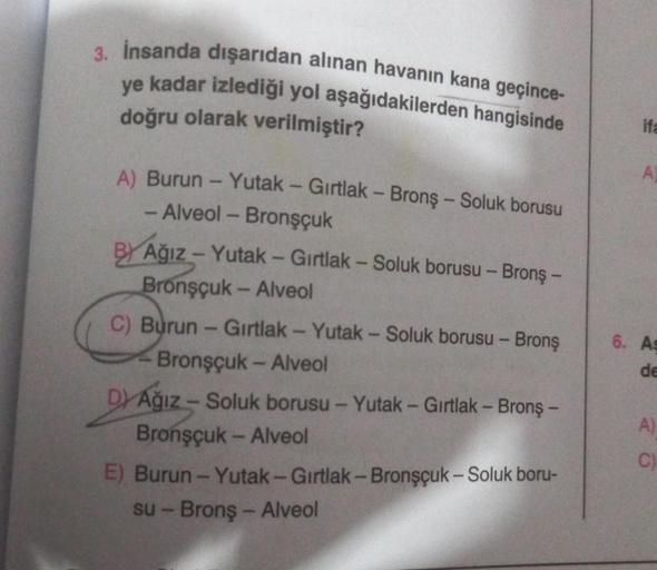 3. İnsanda dışarıdan alınan havanın kana geçince-
ye kadar izlediği yol aşağıdakilerden hangisinde
doğru olarak verilmiştir?
A) Burun - Yutak - Gırtlak - Bronş - Soluk borusu
- Alveol - Bronşçuk
BY Ağız - Yutak - Gırtlak - Soluk borusu - Bronş -
Bronşçuk -