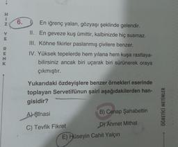 1
Z
V
E
RENK
6.
En iğrenç yalan, gözyaşı şeklinde gelendir.
II. En geveze kuş ümittir, kalbinizde hiç susmaz.
III. Köhne fikirler paslanmış çivilere benzer.
IV. Yüksek tepelerde hem yılana hem kuşa rastlaya-
bilirsiniz ancak biri uçarak biri sürünerek oraya
çıkmıştır.
Yukarıdaki özdeyişlere benzer örnekleri eserinde
toplayan Servetifünun şairi aşağıdakilerden han-
gisidir?
A) Şinasi
C) Tevfik Fikret
B) Cenap
D) Ahmet Mithat
Şahabettin
E) Hüseyin Cahit Yalçın
ÖĞRETİCİ METİNLER