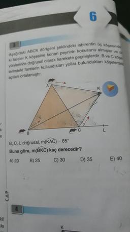 -
k
e
kil
da
Aşağıdaki ABCK dörtgeni şeklindeki labirentin üç köşesinde
ki fareler K köşesine konan peynirin kokusunu almışlar ve o
yönlerinde doğrusal olarak harekete geçmişlerdir. B ve C köpe
CAP
lerindeki farelerin kullandıkları yollar bulundukları köşelerde
açıları ortalamıştır.
6
C
B
B, C, L doğrusal, m(KAC) = 65°
Buna göre, m(BKC) kaç derecedir?
A) 20 B) 25
C) 30
K
D) 35
K
E) 40