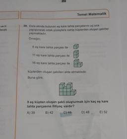 ve K
lecek
Temel Matematik
39. Esra elinde bulunan eş kare tahta parçalarını uç uca
yapıştırarak ortak yüzeylere sahip küplerden oluşan şekiller
yapmaktadır.
Örneğin;
6 eş kare tahta parçası ile
11 eş kare tahta parçası ile
16 eş kare tahta parçası ile
küplerden oluşan şekilleri elde etmektedir.
Buna göre,
#f
9 eş küpten oluşan şekli oluşturmak için kaç eş kare
tahta parçasına ihtiyaç vardır?
A) 39
B) 42
C) 44
D) 48
E) 52