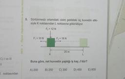 C) I ve III
1
K noktasından
MEB Ölçme, Değerlendirme ve Sınav Hizme
5. Sürtünmesiz ortamdaki cisim şekildeki üç kuvvetin etki-
siyle K noktasından L noktasına götürülüyor.
F₂ = 12 N
F₁ = 10 N
K
F3 = 18 N
25 m
L
Buna göre, net kuvvetin yaptığı iş kaç J'dür?
A) 200 B) 250 C) 300
D) 450 E) 600