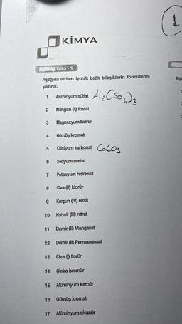 2.K
Tablo - 1
Aşağıda verilen iyonik bağlı bileşiklerin formüllerini
yazınız.
1
2 Mangan (II) fosfat
3 Magnezyum hidrūr
4
Gümüş kromat
5 Kalsiyum karbonat
8
9
6 Sodyum asetat
7 Potasyum hidroksit
10
KİMYA
11
12
Alüminyum sülfat
13
14
Civa (II) klorür
Kurşun (IV) oksit
Kobalt (III) nitrat
Demir (II) Manganat
Al₂(SO4)3
Civa (1) florür
Demir (II) Permanganat
Çinko bromür
15 Alüminyum karbür
16 Gümüş kromat
CaCO3
17 Alüminyum siyanür
Aşa
1
2