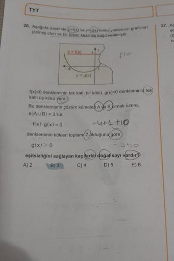 TYT
26. Aşağıda üzerinde y=f(x) ve y g(x) fonksiyonlarının grafikleri
çizilmiş olan ve bir kısmı kesilmiş kağıt verilmiştir.
y=f(x)
y = g(x)
f(o).
f(x)=0 denkleminin tek katlı bir kökü, g(x)=0 denkleminin tek
katlı üç kökü yardır.
Bu denklemlerin çözüm küm