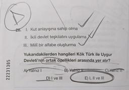 22231305
26. 1. Kut anlayışına sahip olma
II. İkili devlet teşkilatını uygulama
III. Millî bir alfabe oluşturma
Yukarıdakilerden hangileri Kök Türk ile Uygur
Devleti'nin ortak özellikleri arasında yer alır?
A) Yalnız I
in
D) I ve III
B) Yalnız II
E) I, II ve III
C) Yalnız III