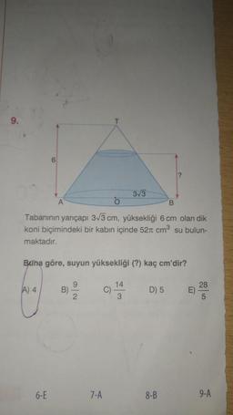 9.
O
B
Tabanının yarıçapı 3√3 cm, yüksekliği 6 cm olan dik
koni biçimindeki bir kabın içinde 52 cm³ su bulun-
maktadır.
A) 4
Buna göre, suyun yüksekliği (?) kaç cm'dir?
6-E
B)
9
2
7-A
3√3
C)
14
3
?
D) 5
8-B
E)
28
5
9-A