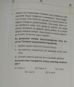 5. Yapılan son araştırmalar Türklerin ana yurtlarının Orta
Asya'daki Sayan Dağlarının kuzeybatısı, Tanrı Dağla-
rının kuzeyi, Aral Gölü'nün çevresi ve Hazar Denizi'nin
doğusu olduğunu göstermektedir. Orta Asya, farklı yü-
zey şekillerine sahip olan geniş bir alandır. Bu bölge
yüksek düzlüklere ve dağlara, geniş çöllere ve özellikle
ağaçsız steplere sahiptir. Asya kıtasının büyük çoğunlu-
ğu kuraktır ve tarıma uygun değildir.
A
Bu gelişmeler birlikte düşünüldüğünde Orta As-
ya'nın Türklerin sosyokültürel hayatında;
1. göçebe yaşam biçiminin zorunlu olması,
II. dış saldırıları engellemek için askerliğe önem veril-
mesi,
III. yerleşik yaşama geçmek için mücadele edilmesi
durumlarından hangilerini ortaya çıkardığı söylene-
bilir?
A) Yalnız I
D) I ve III
B) Yalnız II
E) II ve III
C) I ve II
A