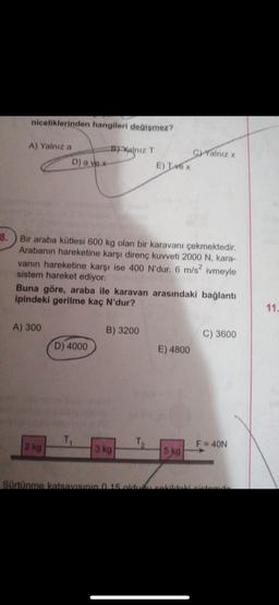 niceliklerinden hangileri değişmez?
A) Yalnız a
D) a ve x-
A) 300
2 kg
B) Yalnız T
8.
Bir araba kütlesi 600 kg olan bir karavanı çekmektedir.
Arabanın hareketine karşı direnç kuvveti 2000 N, kara-
vanın hareketine karşı ise 400 N'dur. 6 m/s²
sistem hareket ediyor.
ivmeyle
Buna göre, araba ile karavan arasındaki bağlantı
ipindeki gerilme kaç N'dur?
D) 4000
E) INOX
B) 3200
3 kg
GYalnız x
E) 4800
5 kg
C) 3600
F = 40N
Sürtünme katsayısının 0.15 olduğu sekildeki sistemde
11.