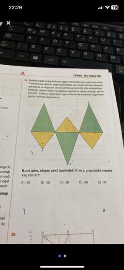 RL
SHIFT
X
CAPS
LOCK
Zemin
22:29
lan
iki
engede
zaklığı
in sağ
teğet
ktedir.
aklığı
36.
FN
C
A
-
W
S
PIV
3
E
ALT
D
B) 26
A
e
C
M
R
E
F
A
35. Şekilde 3 adet özdeş ikizkenar üçgen biçimindeki açık yeşil kartonlar ile
3 adet özdeş eşkenar üçgen biçimindeki sarı renkli kartonlar tabanları
çakışacak ve doğrusal olacak şekilde gösterildiği gibi yerleştiriliyor.
İkizkenar üçgenin tabanı ile eşkenar üçgenin bir kenar uzunluğu eşit ve
8 cm'dir. Eşkenar üçgenlerin tepe noktaları ile ikizkenar üçgenlerin
ağırlık merkezi doğrusaldır.
Una
B
C) 28
Buna göre, oluşan şekil üzerindeki K ve L arasındaki mesafe
kaç cm'dir?
A) 24
H
ė
TEMEL MATEMATIK
D) 30
E) 32
79
M
K
ALT
GR