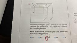 30.
1
Plastikten yapılmış bir ayrıtı 3 cm olan bir küp içinden
Şekildeki gibi ayrıtları 1 cm, 1cm ve 3 cm olan kare priz-
ma kesilerek çıkarılıyor.
Kalan plastik kısım boyanacağına göre, boyanacak
kısmın alanı kaç cm² dir?
A) 56
B) 62
O
64
D) 68
E) 76
Bu ta
talar
150
110
