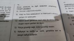 endir. Az sözle
İlk iki dize
Fünce son iki
olmak üzere
e yedi heceli
den oluşan
dakilerden
14.
Divan edebiyatı ile ilgili aşağıdaki yargılardan
hangisi yanlıştır?
A) Konuları çoğunlukla soyuttur.
B) Arap ve Fars edebiyatının ve İslamiyet'in etkisiyle
gelişen bir edebiyattır.
C) Nazım birimi genellikle beyit olsa da dörtlüklerden
oluşan nazım şekilleri de vardır.
D) Parça güzelliği değil, bütün güzelliği esastır.
E) Kafiyeye ve redife yer verilir, genellikle tam ve
zengin kafiye kullanılır.
17.
Aşağıdakilerd
görevlerinden
A) Şair ve y
B) Edebî c
C) Tarihs
D) Edel
etm
E) E
19