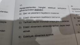 ilardan
kisiyle
rden
17.
Aşağıdakilerden hangisi edebiyat tarihçisinin
görevlerinden değildir?
A) Şair ve yazarların hayatlarını incelemek
B) Edebî dönemlerin özelliklerini belirlemek
C) Tarihsel olayları kronolojik sıraya göre düzenlemek
D) Edebî dönemlerin etkilendiği tarihsel olayları tespit
etmek
E) Edebiyatı dönemlere ayırmak
20.
Aşağıdakiler
A) Kasidele
şiirlerd
B) Kasia
adi
C) Be
D)