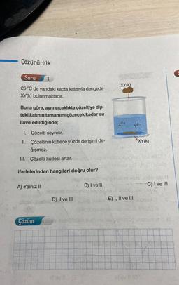 Çözünürlük
Soru
1
25 °C de yandaki kapta katısıyla dengede
XY(K) bulunmaktadır.
Buna göre, aynı sıcaklıkta çözeltiye dip-
teki katının tamamını çözecek kadar su
ilave edildiğinde;
I. Çözelti seyrelir.
II.
Çözeltinin kütlece yüzde derişimi de-
ğişmez.
III. Çözelti kütlesi artar. han siged
ifadelerinden hangileri doğru olur?
A) Yalnız II
B) I ve II
8060 MOB
D) II ve III
XY(K)
X²+
y²-
XY(K)
obnoxuynaculu
E) I, II ve III
nalibe able (0100 Shub
C) I ve III
S.
SOMBO
Callidoneitide ni
Çözüm's suriğiblibo sveli valecovillesop bisto