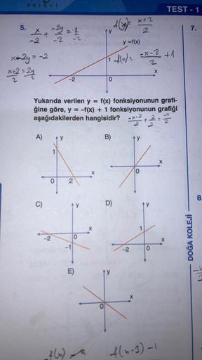 5.
KOLEJE
5+2=1
-2
x+2y = -2
x+2=24
A)
C)
y
-2
Yukarıda verilen y = f(x) fonksiyonunun grafi-
ğine göre, y = -f(x) + 1 fonksiyonunun grafiği
aşağıdakilerden hangisidir? -x-2+2
2
4
2
0 2
f(x)
0
E)
X
4(x)= x+2
y
B)
0
y = f(x)
-f(0/2 = x - ² + 1
2
fo
0
ty
D)