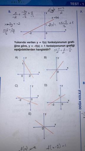 5.
KOLEJE
5+2=1
-2
x+2y = -2
x+2=24
A)
C)
y
-2
Yukarıda verilen y = f(x) fonksiyonunun grafi-
ğine göre, y = -f(x) + 1 fonksiyonunun grafiği
aşağıdakilerden hangisidir? -x-2+2
2
4
2
0 2
f(x)
0
E)
X
4(x)= x+2
y
B)
0
y = f(x)
-f(0/2 = x - ² + 1
2
fo
0
ty
D)
