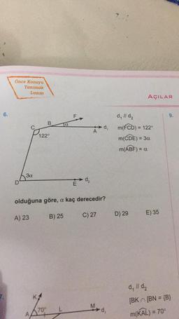 6.
Önce Konuyu
Tanımak
Lazım
D
3a
A) 23
B
122°
70°
a
B) 25
E
olduğuna göre, a kaç derecedir?
d₂
d₁
C) 27
-d₁
AÇILAR
d₁ // d₂
m(FCD) = 122°
m(CDE) = 3a
m(ABF) = a
D) 29
E) 35
9.
d. 11 d₂
[BK [BN = {B}
m(KAL) = 70°