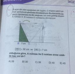 1.
B açısı dik olan aşağıdaki dik üçgen, C köşesi sabit kal-
mak şartıyla ek yönünde döndürülüyor. Bu durumda üç-
genin hipotenüsü ile BC doğrusu üst üste gelmiş oluyor.
A noktası D, B noktası E noktasına dönüşüyor.
A
B 7 cm C
|BD|= 32 cm ve |BC| = 7 cm
olduğuna göre, A noktası ile D noktası arası uzak-
lık kaç cm'dir?
A) 26
B) 30
40
C) 39
D) 40
E) 45
İKİZ
3.