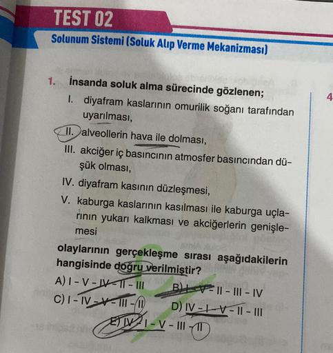 TEST 02
Solunum Sistemi (Soluk Alıp Verme Mekanizması)
1.
İnsanda soluk alma sürecinde gözlenen;
1. diyafram kaslarının omurilik soğanı tarafından
uyarılması,
II. alveollerin hava ile dolması,
III. akciğer iç basıncının atmosfer basıncından dü-
şük olması,