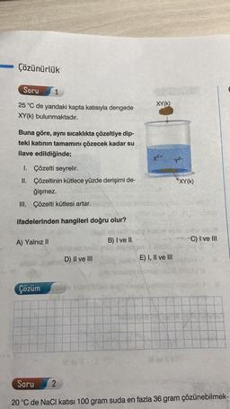 Çözünürlük
Soru
1
25 °C de yandaki kapta katısıyla dengede
XY(K) bulunmaktadır.
Buna göre, aynı sıcaklıkta çözeltiye dip-
teki katının tamamını çözecek kadar su
ilave edildiğinde;
1. Çözelti seyrelir.
II. Çözeltinin kütlece yüzde derişimi de-
ğişmez.
III. Çözelti kütlesi artar.
ifadelerinden hangileri doğru olur?
A) Yalnız II
Çözüm
D) II ve III
2
ill sv 11 (3
B) I ve II
XY(K)
X²+
E) I, II ve III
y²-
*XY(K)
lil ev 10
HO) solle
0165 SM/B
C) I ve III
1961
1862 IN
Al
Soru
20 °C de NaCl katısı 100 gram suda en fazla 36 gram çözünebilmek-
