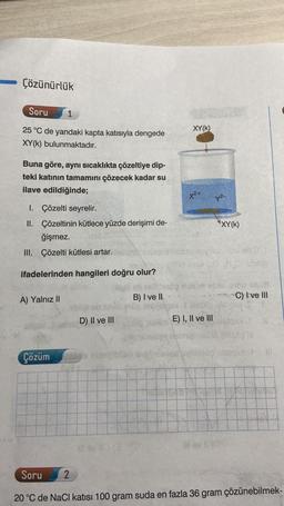 Çözünürlük
Soru
1
25 °C de yandaki kapta katısıyla dengede
XY(K) bulunmaktadır.
Buna göre, aynı sıcaklıkta çözeltiye dip-
teki katının tamamını çözecek kadar su
ilave edildiğinde;
1. Çözelti seyrelir.
II. Çözeltinin kütlece yüzde derişimi de-
ğişmez.
III. Çözelti kütlesi artar.
ifadelerinden hangileri doğru olur?
A) Yalnız II
Çözüm
D) II ve III
2
ill sv 11 (3
B) I ve II
XY(K)
X²+
E) I, II ve III
y²-
*XY(K)
lil ev 10
HO) solle
0165 SM/B
C) I ve III
1961
1862 IN
Al
Soru
20 °C de NaCl katısı 100 gram suda en fazla 36 gram çözünebilmek-