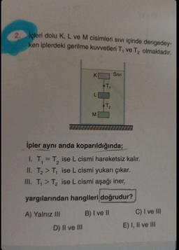 2. İçleri dolu K, L ve M cisimleri sıvı içinde dengedey-
ken iplerdeki gerilme kuvvetleri T, ve T₂ olmaktadır.
K
D) II ve III
L
M
SIVI
İpler aynı anda koparıldığında;
1. T₁ = T₂ ise L cismi hareketsiz kalır.
II. T₂ > T₁ ise L cismi yukarı çıkar.
III. T₁> T₂ ise L cismi aşağı iner.
yargılarından hangileri doğrudur?
A) Yalnız III
B) I ve II
C) I ve III
E) I, II ve III