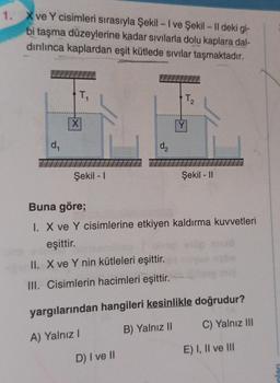 1. X ve Y cisimleri sırasıyla Şekil - I ve Şekil - 11 deki gi-
bi taşma düzeylerine kadar sıvılarla dolu kaplara dal-
dırılınca kaplardan eşit kütlede sıvılar taşmaktadır.
d₁
T.
X
Şekil - 1
d₂
T.
2
D) I ve II
Y
Şekil - II
Buna göre;
I. X ve Y cisimlerine etkiyen kaldırma kuvvetleri
eşittir.
II. X ve Y nin kütleleri eşittir.
III. Cisimlerin hacimleri eşittir.
yargılarından hangileri kesinlikle doğrudur?
A) Yalnız I
B) Yalnız II C) Yalnız III
E) I, II ve III
oları