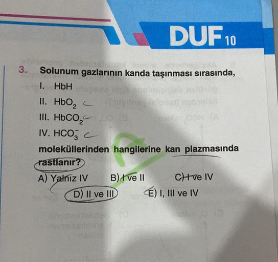 3.
Solunum gazlarının kanda taşınması sırasında,
1. HbH
II. HbO₂
III. HbCO,
IV. HCO3 C
moleküllerinden hangilerine kan plazmasında
rastlanır?
A) Yalniz IV
s
DUF 10
Tuteifney is fonsti
B) I ve II
D) II ve III
CH+ve IV
É) I, III ve IV