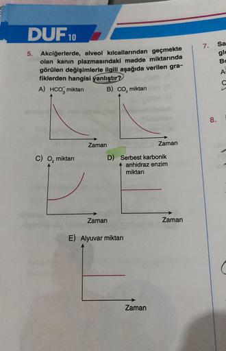 DUF 10
5. Akciğerlerde, alveol kılcallarından geçmekte
olan kanın plazmasındaki madde miktarında
görülen değişimlerle ilgili aşağıda verilen gra-
fiklerden hangisi yanlıştır?
A) HCO miktarı
B) CO₂ miktarı
C) O₂ miktarı
Zaman
Zaman
D)
Serbest karbonik
anhid