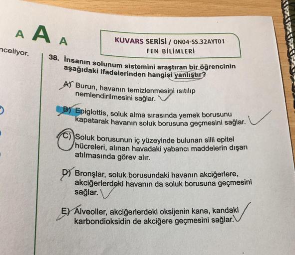 A A A
nceliyor.
KUVARS SERİSİ / ON04-SS.32AYTO1
FEN BİLİMLERİ
38. İnsanın solunum sistemini araştıran bir öğrencinin
aşağıdaki ifadelerinden hangisi yanlıştır?
A Burun, havanın temizlenmesini ısıtılıp
nemlendirilmesini sağlar.
B) Epiglottis, soluk alma sır