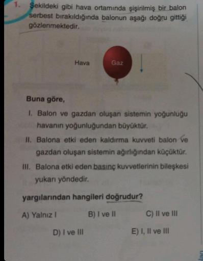 1. Şekildeki gibi hava ortamında şişirilmiş bir balon
serbest bırakıldığında balonun aşağı doğru gittiği
gözlenmektedir.
Hava
Gaz
Buna göre,
I. Balon ve gazdan oluşan sistemin yoğunluğu
havanın yoğunluğundan büyüktür.
II. Balona etki eden kaldırma kuvveti