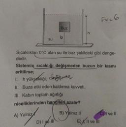 SU
Buz
ip
D) I ve III
1. hyüksekliği, değişman
II. Buza etki eden kaldırma kuvveti,
III. Kabin toplam ağırlığı
niceliklerinden hangileri azalır?
A) Yalnız
Sıcaklıkları 0°C olan su ile buz şekildeki gibi denge-
dedir.
Sistemin sıcaklığı değişmeden buzun bir kısmı
eritilirse;
h
B) Yalnız II
FK=6
E)X, II ve III
C) ve Il