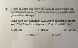 2.
1 atm basınçta 300 gram saf suda 80 gram NaOH tuzu
çözülerek hazırlanan çözeltinin üzerine aynı sıcaklıkta 500
gram saf su ekleniyor.
Buna göre son çözeltinin kaynamaya başlama sıcaklığı
kaç °C'tur? (NaOH = 40 g/mol, H₂O için K = 0,52 °C/m)
K
A) 100,26
B) 100,52
C) 100,76
D) 101,04
E) 102,6