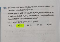 109. Derişik sülfirik asidin (H₂SO) sudaki kütlece %49'luk çö-
zeltisinin yoğunluğu 1,2 g/mL'dir.
Buna göre 0,3 M 100 mL'lik H₂SO4 çözeltisi hazırla-
mak için, derişik H₂SO çözeltisinden kaç mL alınarak
hacmi 100 mL'ye tamamlanmalıdır?
4
(H: 1 g/mol, O: 16 g/mol, S: 32 g/mol)
A) 3
B) 5
C) 10
D) 30
E) 50