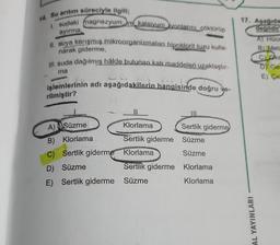 14. Su arıtım süreciyle ilgili;
1. sudaki magnezyum ve kalsiyum iyonlarını çöktürüp
ayırma,
II. suya karışmış mikroorganizmaları hipoklorit tuzu kulla-
narak giderme,
III. suda dağılmış hâlde bulunan katı maddeleri uzaklaştır-
40
işlemlerinin adı aşağıdakilerin hangisinde doğru ve-
rilmiştir?
ma
A) Süzme
B) Klorlama
C) Sertlik giderme
D) Süzme
E) Sertlik giderme
||
Klorlama
Sertlik giderme
Klorlama
Sertlik giderme
Süzme
Sertlik giderme
Süzme
Süzme
Klorlama
Klorlama
17. Aşağıda
değildir
AL YAYINLARI
A) Hücr
B) Meta
CLOks
D Ge
E) Ce